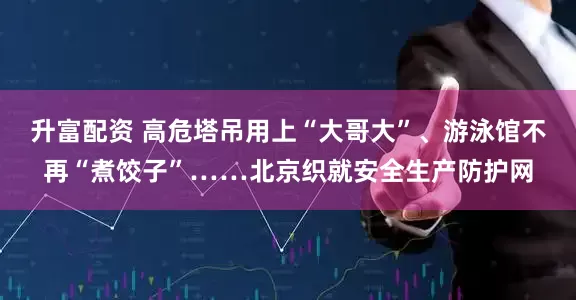 升富配资 高危塔吊用上“大哥大”、游泳馆不再“煮饺子”……北京织就安全生产防护网