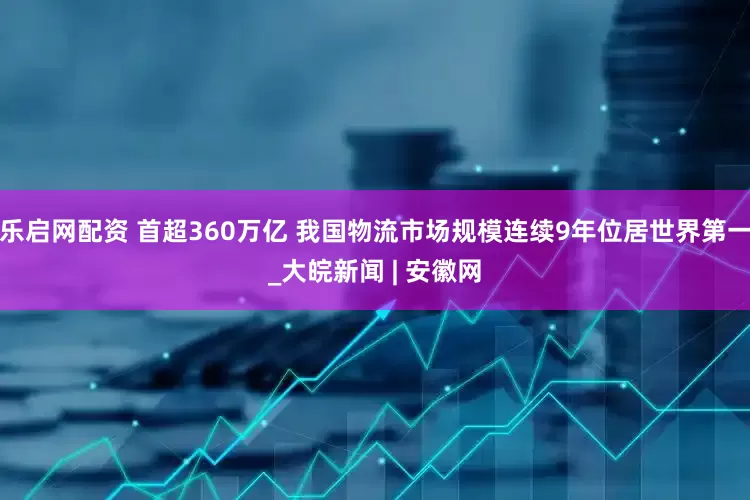乐启网配资 首超360万亿 我国物流市场规模连续9年位居世界第一_大皖新闻 | 安徽网