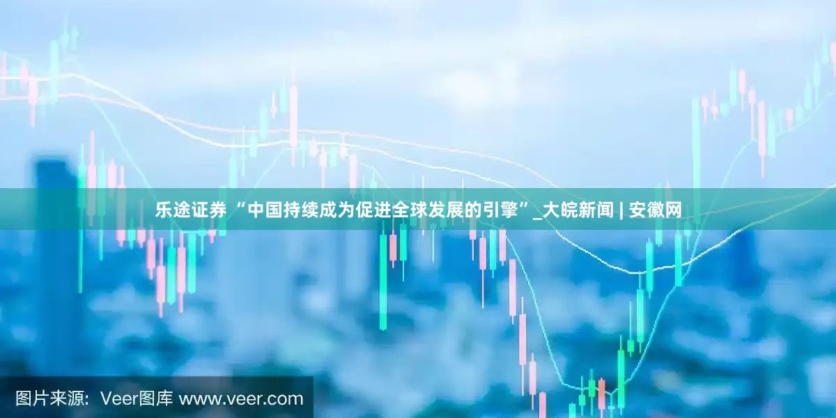 乐途证券 “中国持续成为促进全球发展的引擎”_大皖新闻 | 安徽网