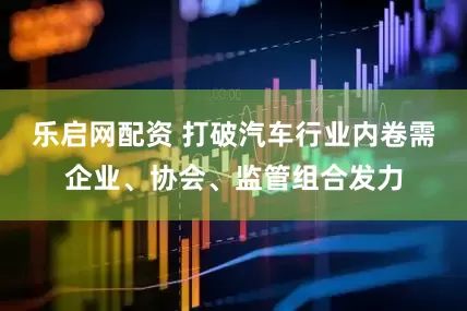 乐启网配资 打破汽车行业内卷需企业、协会、监管组合发力