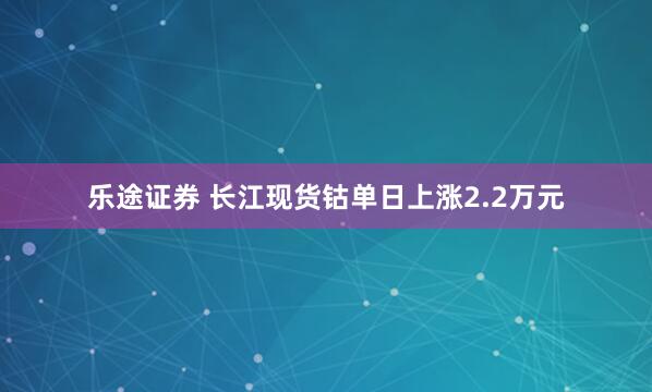 乐途证券 长江现货钴单日上涨2.2万元