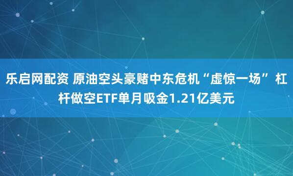 乐启网配资 原油空头豪赌中东危机“虚惊一场” 杠杆做空ETF单月吸金1.21亿美元