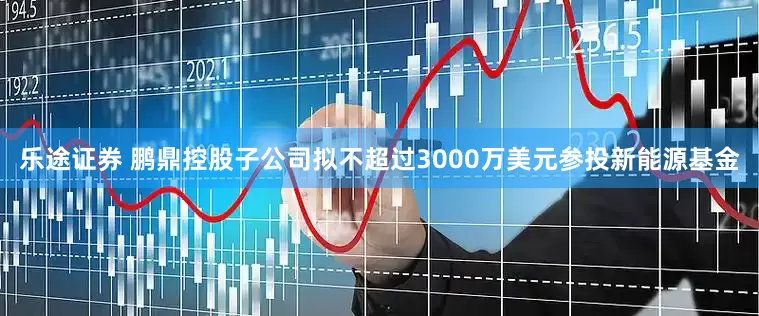 乐途证券 鹏鼎控股子公司拟不超过3000万美元参投新能源基金