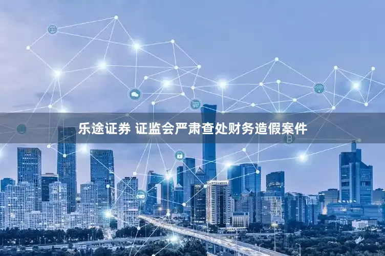 乐途证券 证监会严肃查处财务造假案件