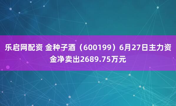 乐启网配资 金种子酒（600199）6月27日主力资金净卖出2689.75万元