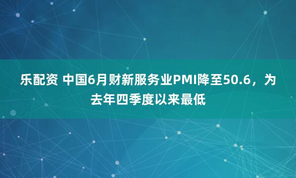 乐配资 中国6月财新服务业PMI降至50.6，为去年四季度以来最低