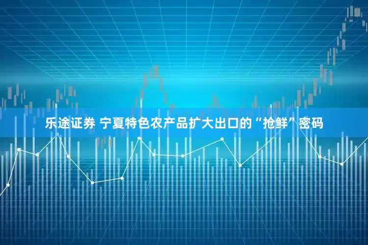 乐途证券 宁夏特色农产品扩大出口的“抢鲜”密码