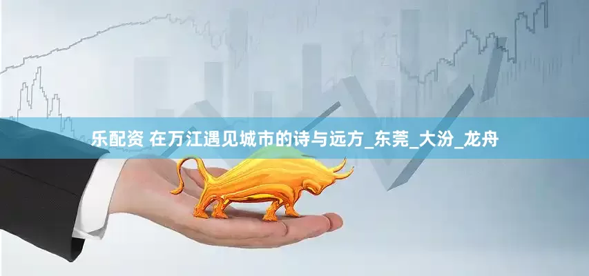 乐配资 在万江遇见城市的诗与远方_东莞_大汾_龙舟