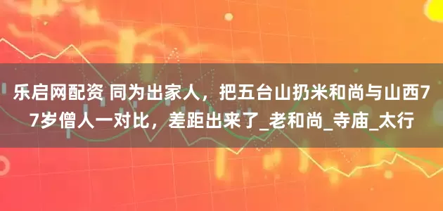 乐启网配资 同为出家人，把五台山扔米和尚与山西77岁僧人一对比，差距出来了_老和尚_寺庙_太行