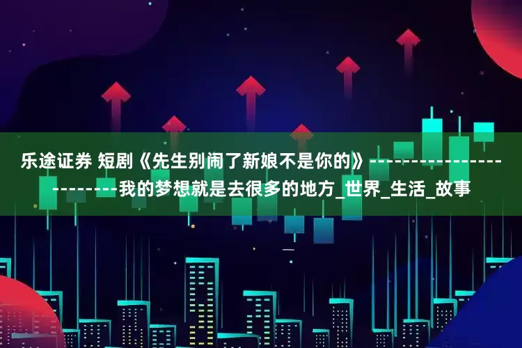 乐途证券 短剧《先生别闹了新娘不是你的》------------------------我的梦想就是去很多的地方_世界_生活_故事