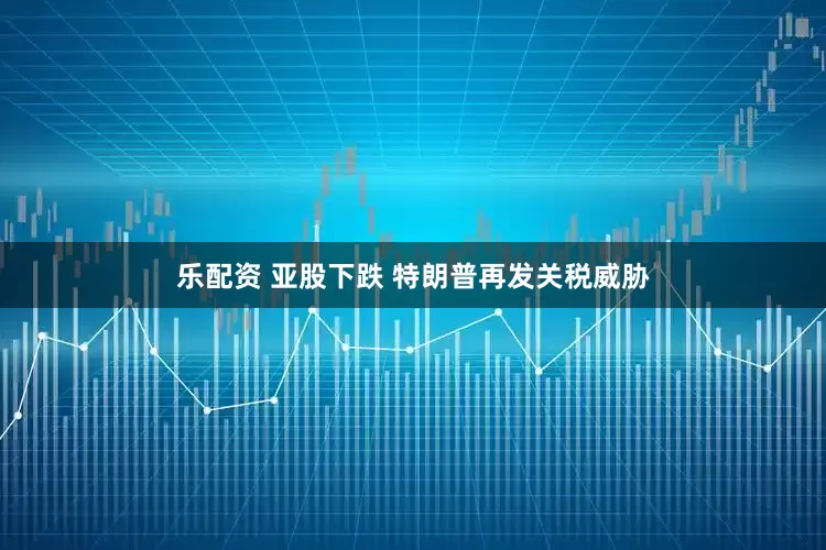 乐配资 亚股下跌 特朗普再发关税威胁