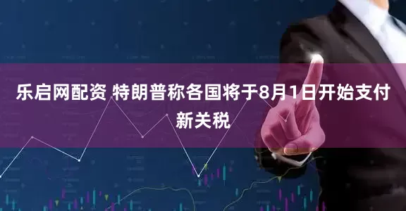 乐启网配资 特朗普称各国将于8月1日开始支付新关税