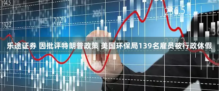乐途证券 因批评特朗普政策 美国环保局139名雇员被行政休假
