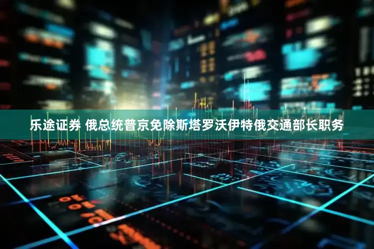 乐途证券 俄总统普京免除斯塔罗沃伊特俄交通部长职务