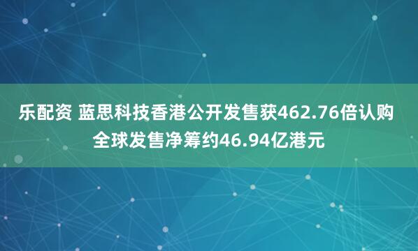 乐配资 蓝思科技香港公开发售获462.76倍认购 全球发售净筹约46.94亿港元