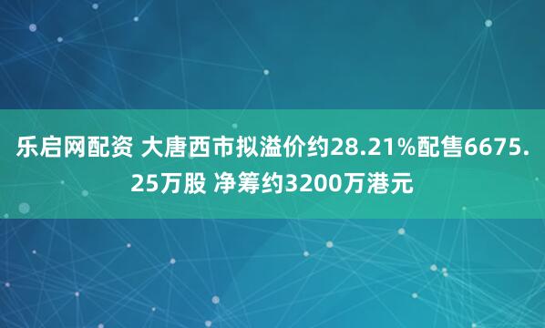 乐启网配资 大唐西市拟溢价约28.21%配售6675.25万股 净筹约3200万港元