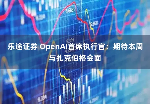 乐途证券 OpenAI首席执行官：期待本周与扎克伯格会面