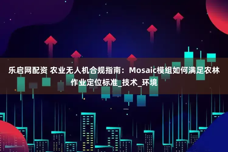 乐启网配资 农业无人机合规指南：Mosaic模组如何满足农林作业定位标准_技术_环境
