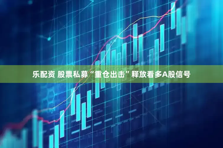 乐配资 股票私募“重仓出击”释放看多A股信号