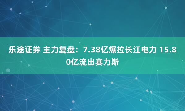 乐途证券 主力复盘：7.38亿爆拉长江电力 15.80亿流出赛力斯