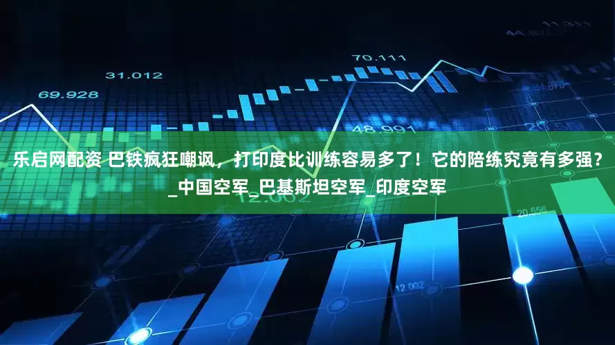 乐启网配资 巴铁疯狂嘲讽，打印度比训练容易多了！它的陪练究竟有多强？_中国空军_巴基斯坦空军_印度空军
