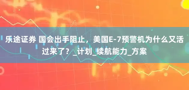 乐途证券 国会出手阻止，美国E-7预警机为什么又活过来了？_计划_续航能力_方案