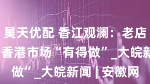 昊天优配 香江观澜：老店转型求变 香港市场“有得做”_大皖新闻 | 安徽网