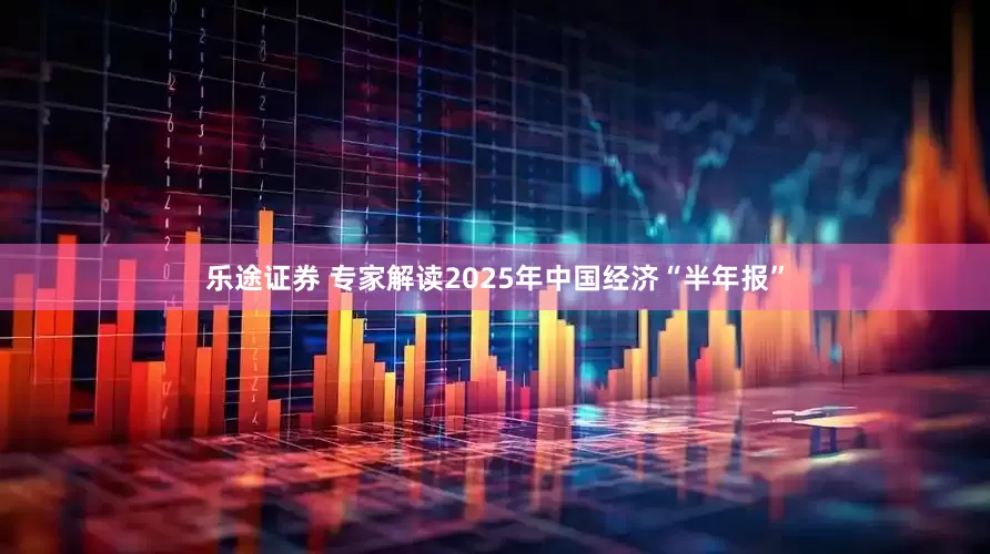 乐途证券 专家解读2025年中国经济“半年报”