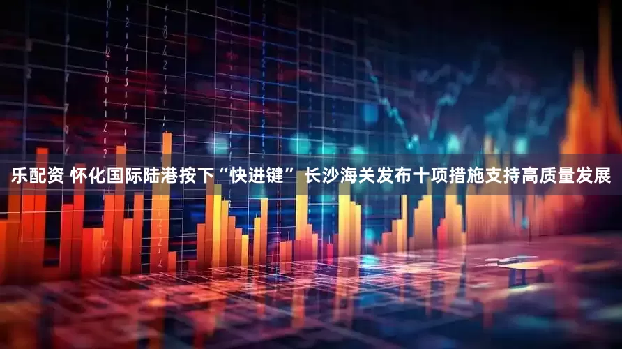 乐配资 怀化国际陆港按下“快进键” 长沙海关发布十项措施支持高质量发展
