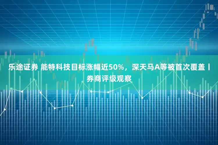 乐途证券 能特科技目标涨幅近50%，深天马A等被首次覆盖丨券商评级观察