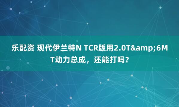 乐配资 现代伊兰特N TCR版用2.0T&6MT动力总成，还能打吗？