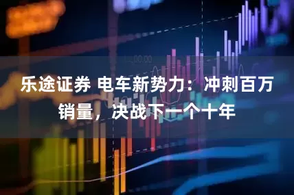 乐途证券 电车新势力：冲刺百万销量，决战下一个十年