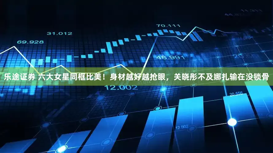 乐途证券 六大女星同框比美！身材越好越抢眼，关晓彤不及娜扎输在没锁骨