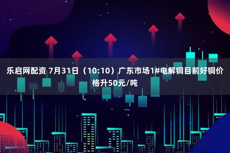 乐启网配资 7月31日（10:10）广东市场1#电解铜目前好铜价格升50元/吨