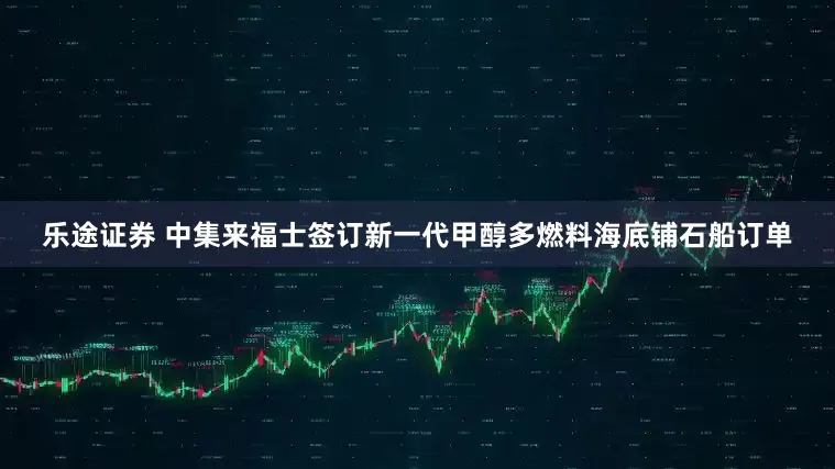 乐途证券 中集来福士签订新一代甲醇多燃料海底铺石船订单
