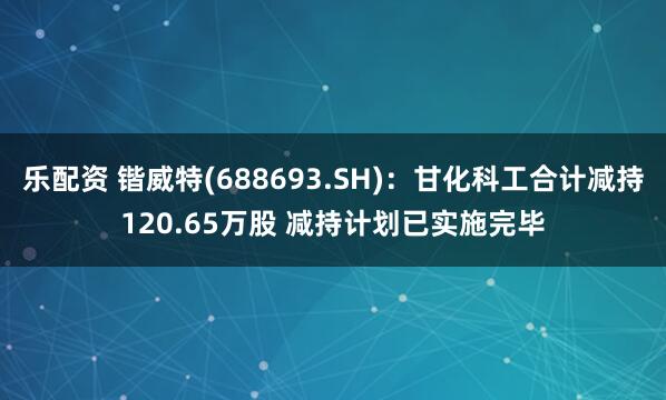 乐配资 锴威特(688693.SH)：甘化科工合计减持120.65万股 减持计划已实施完毕