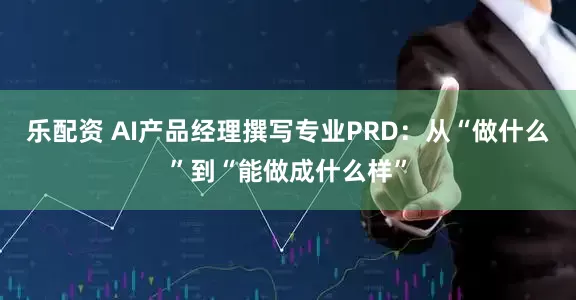 乐配资 AI产品经理撰写专业PRD：从“做什么”到“能做成什么样”