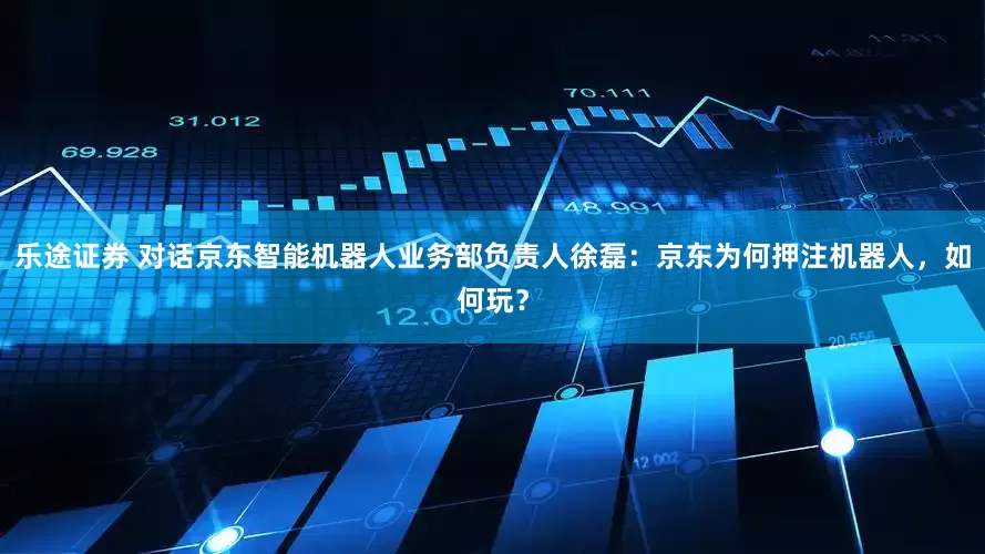 乐途证券 对话京东智能机器人业务部负责人徐磊：京东为何押注机器人，如何玩？