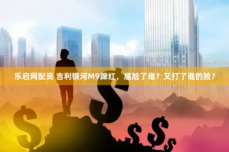 乐启网配资 吉利银河M9蹿红，尴尬了谁？又打了谁的脸？