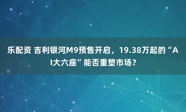 乐配资 吉利银河M9预售开启，19.38万起的“AI大六座”能否重塑市场？