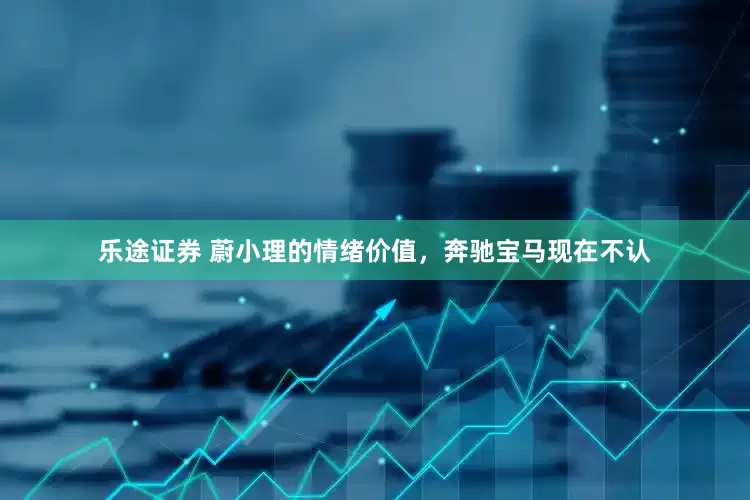 乐途证券 蔚小理的情绪价值，奔驰宝马现在不认