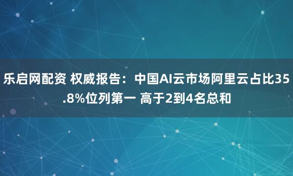 乐启网配资 权威报告：中国AI云市场阿里云占比35.8%位列第一 高于2到4名总和