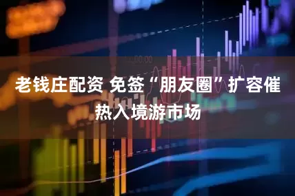 老钱庄配资 免签“朋友圈”扩容催热入境游市场