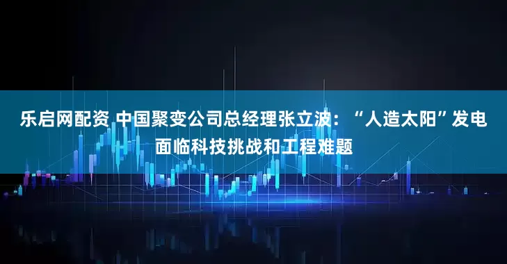 乐启网配资 中国聚变公司总经理张立波：“人造太阳”发电面临科技挑战和工程难题