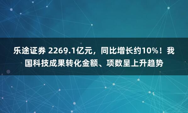 乐途证券 2269.1亿元，同比增长约10%！我国科技成果转化金额、项数呈上升趋势