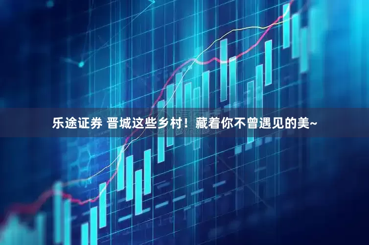 乐途证券 晋城这些乡村！藏着你不曾遇见的美~