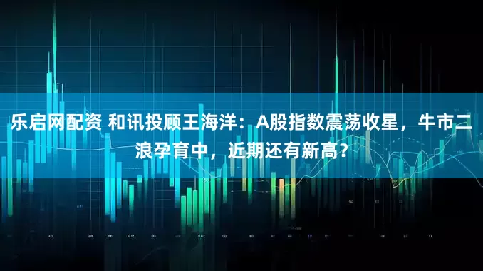 乐启网配资 和讯投顾王海洋：A股指数震荡收星，牛市二浪孕育中，近期还有新高？